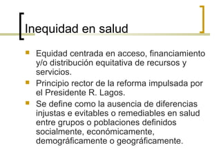 Inequidad en salud
 Equidad centrada en acceso, financiamiento
y/o distribución equitativa de recursos y
servicios.
 Principio rector de la reforma impulsada por
el Presidente R. Lagos.
 Se define como la ausencia de diferencias
injustas e evitables o remediables en salud
entre grupos o poblaciones definidos
socialmente, económicamente,
demográficamente o geográficamente.
 