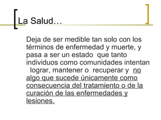 La Salud…
Deja de ser medible tan solo con los
términos de enfermedad y muerte, y
pasa a ser un estado que tanto
individuos como comunidades intentan
lograr, mantener o recuperar y no
algo que sucede únicamente como
consecuencia del tratamiento o de la
curación de las enfermedades y
lesiones.
 