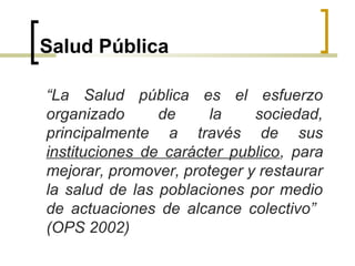Salud Pública
“La Salud pública es el esfuerzo
organizado de la sociedad,
principalmente a través de sus
instituciones de carácter publico, para
mejorar, promover, proteger y restaurar
la salud de las poblaciones por medio
de actuaciones de alcance colectivo”
(OPS 2002)
 