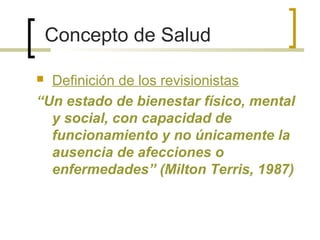 Concepto de Salud
 Definición de los revisionistas
“Un estado de bienestar físico, mental
y social, con capacidad de
funcionamiento y no únicamente la
ausencia de afecciones o
enfermedades” (Milton Terris, 1987)
 