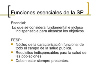 Funciones esenciales de la SP
Esencial:
Lo que se considera fundamental e incluso
indispensable para alcanzar los objetivos.
FESP:
 Núcleo de la caracterización funcional de
todo el campo de la salud publica.
 Requisitos indispensables para la salud de
las poblaciones.
 Deben estar siempre presentes.
 