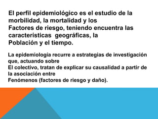 El perfil epidemiológico es el estudio de la
morbilidad, la mortalidad y los
Factores de riesgo, teniendo encuentra las
características geográficas, la
Población y el tiempo.
La epidemiología recurre a estrategias de investigación
que, actuando sobre
El colectivo, tratan de explicar su causalidad a partir de
la asociación entre
Fenómenos (factores de riesgo y daño).
 