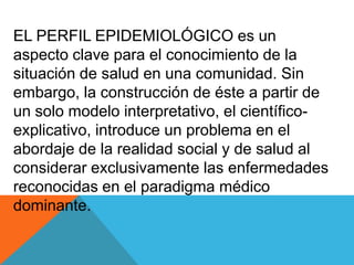 EL PERFIL EPIDEMIOLÓGICO es un
aspecto clave para el conocimiento de la
situación de salud en una comunidad. Sin
embargo, la construcción de éste a partir de
un solo modelo interpretativo, el científico-
explicativo, introduce un problema en el
abordaje de la realidad social y de salud al
considerar exclusivamente las enfermedades
reconocidas en el paradigma médico
dominante.
 