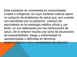 Este problema se incrementa en comunidades
rurales e indígenas, en cuyo contexto cultural opera
un conjunto de problemas de salud que, aun cuando
son percibidos por la población, carecen de
equivalente en la nosología médica oficial y, por
tanto, no son detectados por las instituciones de
salud. De lo anterior resulta una serie de situaciones
de susceptibilidad, riesgo y enfermedad no
caracterizadas o definidas en términos
epidemiológicos como necesidades de atención.
 
