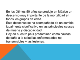 En los últimos 50 años se produjo en México un
descenso muy importante de la mortalidad en
todos los grupos de edad.
Este descenso se ha acompañado de un cambio
igualmente significativo en las principales causas
de muerte y discapacidad.
Hoy en nuestro país predominan como causas
de daño a la salud las enfermedades no
transmisibles y las lesiones.
 