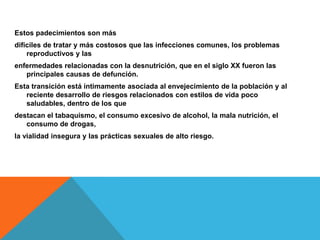 Estos padecimientos son más
difíciles de tratar y más costosos que las infecciones comunes, los problemas
reproductivos y las
enfermedades relacionadas con la desnutrición, que en el siglo XX fueron las
principales causas de defunción.
Esta transición está íntimamente asociada al envejecimiento de la población y al
reciente desarrollo de riesgos relacionados con estilos de vida poco
saludables, dentro de los que
destacan el tabaquismo, el consumo excesivo de alcohol, la mala nutrición, el
consumo de drogas,
la vialidad insegura y las prácticas sexuales de alto riesgo.
 