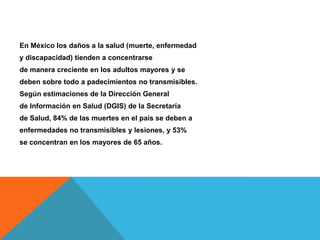 En México los daños a la salud (muerte, enfermedad
y discapacidad) tienden a concentrarse
de manera creciente en los adultos mayores y se
deben sobre todo a padecimientos no transmisibles.
Según estimaciones de la Dirección General
de Información en Salud (DGIS) de la Secretaría
de Salud, 84% de las muertes en el país se deben a
enfermedades no transmisibles y lesiones, y 53%
se concentran en los mayores de 65 años.
 