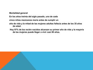 Mortalidad general
En los años treinta del siglo pasado, uno de cada
cinco niños mexicanos moría antes de cumplir un
año de vida y la mitad de las mujeres adultas fallecía antes de los 35 años
de edad.
Hoy 97% de los recién nacidos alcanzan su primer año de vida y la mayoría
de las mujeres puede llegar a vivir casi 80 años.
 