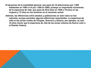 El descenso de la mortalidad general, que pasó de 16 defunciones por 1,000
habitantes en 1950 a 4.4 por 1,000 en 2005, produjo un importante incremento
de la esperanza de vida, que pasó de 49.6 años en 1950 a 78 años en las
mujeres y 73 años en los hombres en el momento actual.
Además, las diferencias entre estados y poblaciones en este rubro se han
reducido, aunque persisten algunas diferencias importantes. La esperanza de
vida en las zonas rurales de Chiapas, Guerrero y Oaxaca, por ejemplo, es casi
10 años menor que la esperanza de vida de las zonas urbanas de Nuevo León o
el Distrito Federal.
 