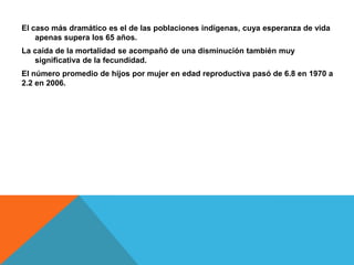 El caso más dramático es el de las poblaciones indígenas, cuya esperanza de vida
apenas supera los 65 años.
La caída de la mortalidad se acompañó de una disminución también muy
significativa de la fecundidad.
El número promedio de hijos por mujer en edad reproductiva pasó de 6.8 en 1970 a
2.2 en 2006.
 