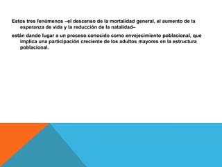 Estos tres fenómenos –el descenso de la mortalidad general, el aumento de la
esperanza de vida y la reducción de la natalidad–
están dando lugar a un proceso conocido como envejecimiento poblacional, que
implica una participación creciente de los adultos mayores en la estructura
poblacional.
 