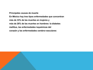 Principales causas de muerte
En México hay tres tipos enfermedades que concentran
más de 33% de las muertes en mujeres y
más de 26% de las muertes en hombres: la diabetes
mellitus, las enfermedades isquémicas del
corazón y las enfermedades cerebro-vasculares
 