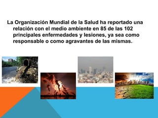La Organización Mundial de la Salud ha reportado una
relación con el medio ambiente en 85 de las 102
principales enfermedades y lesiones, ya sea como
responsable o como agravantes de las mismas.
 