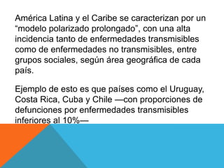 América Latina y el Caribe se caracterizan por un
“modelo polarizado prolongado”, con una alta
incidencia tanto de enfermedades transmisibles
como de enfermedades no transmisibles, entre
grupos sociales, según área geográfica de cada
país.
Ejemplo de esto es que países como el Uruguay,
Costa Rica, Cuba y Chile —con proporciones de
defunciones por enfermedades transmisibles
inferiores al 10%—
 