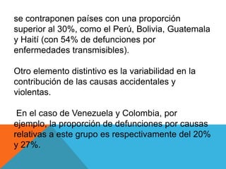 se contraponen países con una proporción
superior al 30%, como el Perú, Bolivia, Guatemala
y Haití (con 54% de defunciones por
enfermedades transmisibles).
Otro elemento distintivo es la variabilidad en la
contribución de las causas accidentales y
violentas.
En el caso de Venezuela y Colombia, por
ejemplo, la proporción de defunciones por causas
relativas a este grupo es respectivamente del 20%
y 27%.
 