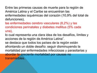 Entre las primeras causas de muerte para la región de
América Latina y el Caribe se encuentran las
enfermedades isquémicas del corazón (10,9% del total de
defunciones),
las enfermedades cerebro vasculares (8,2%) y las
condiciones perinatales y diabetes mellitus (5% cada
una),
lo cual representa una clara idea de los desafíos, límites y
acciones de la región de América Latina”.
se destaca que todos los países de la región están
afrontando un doble desafío: seguir disminuyendo la
mortalidad por enfermedades infecciosas y parasitarias y
abordar la creciente mortalidad por causas no
transmisibles.
 