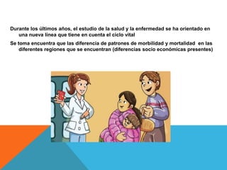 Durante los últimos años, el estudio de la salud y la enfermedad se ha orientado en
una nueva línea que tiene en cuenta el ciclo vital
Se toma encuentra que las diferencia de patrones de morbilidad y mortalidad en las
diferentes regiones que se encuentran (diferencias socio económicas presentes)
 