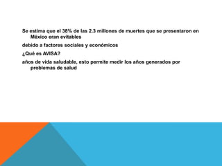 Se estima que el 38% de las 2.3 millones de muertes que se presentaron en
México eran evitables
debido a factores sociales y económicos
¿Qué es AVISA?
años de vida saludable, esto permite medir los años generados por
problemas de salud
 