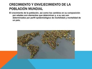 CRECIMIENTO Y ENVEJECIMIENTO DE LA
POBLACIÓN MUNDIAL
El crecimiento de la población, así como los cambios en su composición
por edades son elementos que determinan y, a su vez son
determinados por perfil epidemiológico de morbilidad y mortalidad de
un país.
 