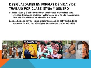 DESIGUALDADES EN FORMAS DE VIDA Y DE
TRABAJO POR CLASE, ETNIA Y GENERO
La clase social y la etnia son medios potenciales importantes para
entender diferencias sociales y culturales y se le ha ido incorporando
cada vez mas estudios de atención a la salud.
Las condiciones de vida están relacionadas con las actividades de los
miembros de una comunidad pero también con sus necesidades.
 