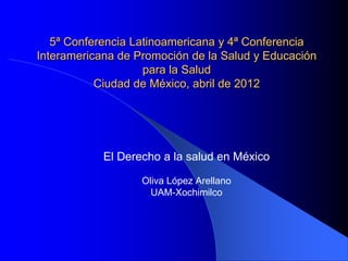 5ª Conferencia Latinoamericana y 4ª Conferencia
Interamericana de Promoción de la Salud y Educación
para la Salud
Ciudad de México, abril de 2012
El Derecho a la salud en México
Oliva López Arellano
UAM-Xochimilco
 