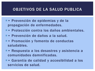 OBJETIVOS DE LA SALUD PUBLICA 
 • Prevención de epidemias y de la 
propagación de enfermedades. 
 • Protección contra los daños ambientales. 
 • Prevención de daños a la salud. 
 • Promoción y fomento de conductas 
saludables. 
 • Respuesta a los desastres y asistencia a 
comunidades damnificadas. 
 • Garantía de calidad y accesibilidad a los 
servicios de salud. 
 