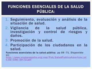 FUNCIONES ESENCIALES DE LA SALUD 
PÚBLICA: 
1. Seguimiento, evaluación y análisis de la 
situación de salud. 
2. Vigilancia de la salud pública, 
investigación y control de riesgos y 
daños. 
3. Promoción de la salud. 
4. Participación de los ciudadanos en la 
salud. 
Funciones esenciales de la salud públ ica. pp 59 -71. Disponible 
en: 
http://www.vcampuspaho.org/esp/Pub/SaludPubl icaAmericas/pd 
f/06--CH6- -59-72.pdf 
 