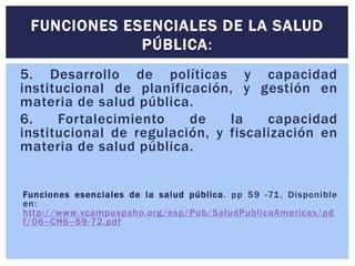 FUNCIONES ESENCIALES DE LA SALUD 
PÚBLICA: 
5. Desarrollo de políticas y capacidad 
institucional de planificación, y gestión en 
materia de salud pública. 
6. Fortalecimiento de la capacidad 
institucional de regulación, y fiscalización en 
materia de salud pública. 
Funciones esenciales de la salud públ ica. pp 59 -71. Disponible 
en: 
http://www.vcampuspaho.org/esp/Pub/SaludPubl icaAmericas/pd 
f/06--CH6- -59-72.pdf 
 