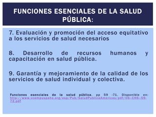 FUNCIONES ESENCIALES DE LA SALUD 
PÚBLICA: 
7. Evaluación y promoción del acceso equitativo 
a los servicios de salud necesarios 
8. Desarrollo de recursos humanos y 
capacitación en salud pública. 
9. Garantía y mejoramiento de la calidad de los 
servicios de salud individual y colectiva. 
Funciones esenciales de la salud públ ica. pp 59 -71. Disponible en: 
ht tp://www.vcampuspaho.org/esp/Pub/SaludPubl icaAmer icas/pdf/06- -CH6- -59- 
72.pdf 
 