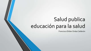 Salud publica 
educación para la salud 
Francisco Elidier Ordaz Calderón 
 