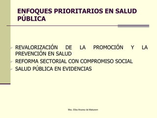 ENFOQUES PRIORITARIOS EN SALUD
PÚBLICA
 REVALORIZACIÓN DE LA PROMOCIÓN Y LA
PREVENCIÓN EN SALUD
 REFORMA SECTORIAL CON COMPROMISO SOCIAL
 SALUD PÚBLICA EN EVIDENCIAS
Msc. Elba Alvarez de Makarem
 