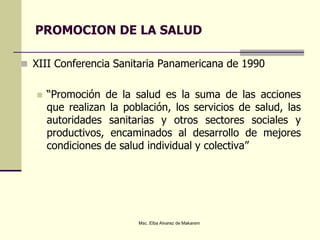PROMOCION DE LA SALUD
 XIII Conferencia Sanitaria Panamericana de 1990
 “Promoción de la salud es la suma de las acciones
que realizan la población, los servicios de salud, las
autoridades sanitarias y otros sectores sociales y
productivos, encaminados al desarrollo de mejores
condiciones de salud individual y colectiva”
Msc. Elba Alvarez de Makarem
 
