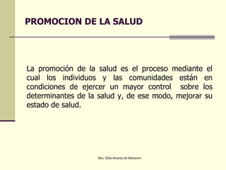 PROMOCION DE LA SALUD
La promoción de la salud es el proceso mediante el
cual los individuos y las comunidades están en
condiciones de ejercer un mayor control sobre los
determinantes de la salud y, de ese modo, mejorar su
estado de salud.
Msc. Elba Alvarez de Makarem
 