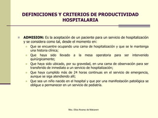 DEFINICIONES Y CRITERIOS DE PRODUCTIVIDAD
HOSPITALARIA
 ADMISION: Es la aceptación de un paciente para un servicio de hospitalización
y se considera como tal, desde el momento en:
 Que se encuentre ocupando una cama de hospitalización y que se le mantenga
una historia clínica;
 Que haya sido llevado a la mesa operatoria para ser intervenido
quirúrgicamente;
 Que haya sido ubicado, por su gravedad, en una cama de observación para ser
transferido de inmediato a un servicio de hospitalización;
 Que haya cumplido más de 24 horas continuas en el servicio de emergencia,
aunque se siga atendiendo allí;
 Que sea un niño nacido en el hospital y que por una manifestación patológica se
obligue a permanecer en un servicio de pediatría.
Msc. Elba Alvarez de Makarem
 
