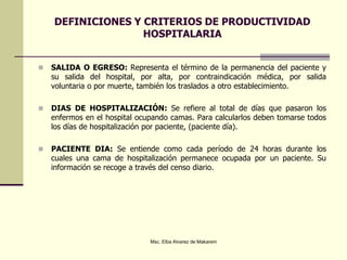 DEFINICIONES Y CRITERIOS DE PRODUCTIVIDAD
HOSPITALARIA
 SALIDA O EGRESO: Representa el término de la permanencia del paciente y
su salida del hospital, por alta, por contraindicación médica, por salida
voluntaria o por muerte, también los traslados a otro establecimiento.
 DIAS DE HOSPITALIZACIÓN: Se refiere al total de días que pasaron los
enfermos en el hospital ocupando camas. Para calcularlos deben tomarse todos
los días de hospitalización por paciente, (paciente día).
 PACIENTE DIA: Se entiende como cada período de 24 horas durante los
cuales una cama de hospitalización permanece ocupada por un paciente. Su
información se recoge a través del censo diario.
Msc. Elba Alvarez de Makarem
 