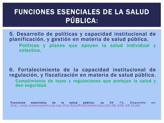 5. Desarrollo de políticas y capacidad institucional de
planificación, y gestión en materia de salud pública.
Políticas y planes que apoyen la salud individual y
colectiva.
6. Fortalecimiento de la capacidad institucional de
regulación, y fiscalización en materia de salud pública.
Cumplimiento de leyes y regulaciones que protejan la salud y
den seguridad.
Funciones esenciales de la salud pública. pp 59 -71. Disponible en:
http://www.vcampuspaho.org/esp/Pub/SaludPublicaAmericas/pdf/ 06--CH6--59-72.pdf
FUNCIONES ESENCIALES DE LA SALUD
PÚBLICA:
 