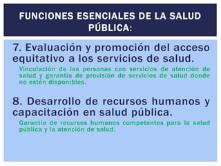 7. Evaluación y promoción del acceso
equitativo a los servicios de salud.
Vinculación de las personas con servicios de atención de
salud y garantía de provisión de servicios de salud donde
no estén disponibles.
8. Desarrollo de recursos humanos y
capacitación en salud pública.
Garantía de recursos humanos competentes para la salud
pública y la atención de salud.
FUNCIONES ESENCIALES DE LA SALUD
PÚBLICA:
 