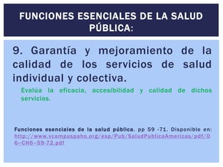 9. Garantía y mejoramiento de la
calidad de los servicios de salud
individual y colectiva.
Evalúa la eficacia, accesibilidad y calidad de dichos
servicios.
Funciones esenciales de la salud pública. pp 59 -71. Disponible en:
http://www.vcampuspaho.org/esp/Pub/SaludPublicaAmericas/pdf/0
6--CH6--59-72.pdf
FUNCIONES ESENCIALES DE LA SALUD
PÚBLICA:
 