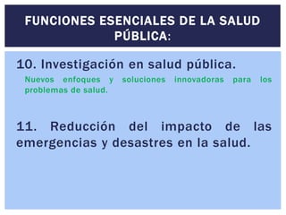 10. Investigación en salud pública.
Nuevos enfoques y soluciones innovadoras para los
problemas de salud.
11. Reducción del impacto de las
emergencias y desastres en la salud.
FUNCIONES ESENCIALES DE LA SALUD
PÚBLICA:
 