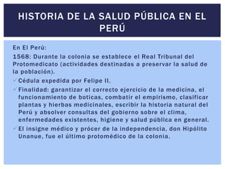 HISTORIA DE LA SALUD PÚBLICA EN EL
PERÚ
En El Perú:
1568: Durante la colonia se establece el Real Tribunal del
Protomedicato (actividades destinadas a preservar la salud de
la población).
Cédula expedida por Felipe II.
Finalidad: garantizar el correcto ejercicio de la medicina, el
funcionamiento de boticas, combatir el empirismo, clasificar
plantas y hierbas medicinales, escribir la historia natural del
Perú y absolver consultas del gobierno sobre el clima,
enfermedades existentes, higiene y salud pública en general.
El insigne médico y prócer de la independencia, don Hipólito
Unanue, fue el último protomédico de la colonia.
 
