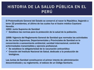 El Protomedicato General del Estado se conservó al nacer la República, llegando a
tener 22 presidentes, el último de los cuales fue el ilustre médico Cayetano
Heredia.
1892: Junta Suprema de Sanidad
 Establece las normas para la protección de la salud de la población.
1898: Vigencia del Reglamento General de Sanidad que normaba las actividades
de las Juntas Supremas, Departamentales y Provinciales de Sanidad en lo
concerniente a saneamiento ambiental, sanidad internacional, control de
enfermedades transmisibles y ejercicio profesional.
 Se establece la obligatoriedad de la vacunación antivariólica
 Creación del Instituto Nacional de Salud, dedicado a la producción de
biológicos.
Las Juntas de Sanidad constituyeron el primer intento de administración
descentralizada y su reglamento, el esbozo de un Código Sanitario.
HISTORIA DE LA SALUD PÚBLICA EN EL
PERÚ
 