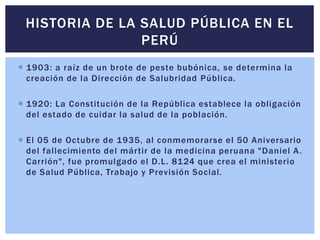  1903: a raíz de un brote de peste bubónica, se determina la
creación de la Dirección de Salubridad Pública.
 1920: La Constitución de la República establece la obligación
del estado de cuidar la salud de la población.
 El 05 de Octubre de 1935, al conmemorarse el 50 Aniversario
del fallecimiento del mártir de la medicina peruana "Daniel A.
Carrión", fue promulgado el D.L. 8124 que crea el ministerio
de Salud Pública, Trabajo y Previsión Social.
HISTORIA DE LA SALUD PÚBLICA EN EL
PERÚ
 