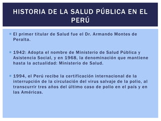  El primer titular de Salud fue el Dr. Armando Montes de
Peralta.
 1942: Adopta el nombre de Ministerio de Salud Pública y
Asistencia Social, y en 1968, la denominación que mantiene
hasta la actualidad: Ministerio de Salud.
 1994, el Perú recibe la certificación internacional de la
interrupción de la circulación del virus salvaje de la polio, al
transcurrir tres años del último caso de polio en el país y en
las Américas.
HISTORIA DE LA SALUD PÚBLICA EN EL
PERÚ
 