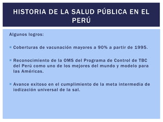 Algunos logros:
 Coberturas de vacunación mayores a 90% a partir de 1995.
 Reconocimiento de la OMS del Programa de Control de TBC
del Perú como uno de los mejores del mundo y modelo para
las Américas.
 Avance exitoso en el cumplimiento de la meta intermedia de
iodización universal de la sal.
HISTORIA DE LA SALUD PÚBLICA EN EL
PERÚ
 