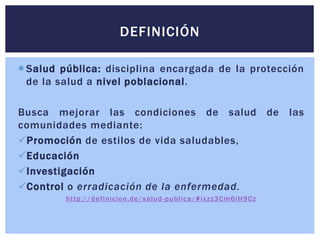  Salud pública: disciplina encargada de la protección
de la salud a nivel poblacional.
Busca mejorar las condiciones de salud de las
comunidades mediante:
Promoción de estilos de vida saludables,
Educación
Investigación
Control o erradicación de la enfermedad.
http://definicion.de/salud-publica/#ixzz3Cm6IH9Cz
DEFINICIÓN
 