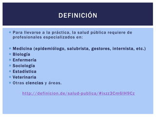 Para llevarse a la práctica, la salud pública requiere de
profesionales especializados en:
 Medicina (epidemiólogo, salubrista, gestores, internista, etc.)
 Biología
 Enfermería
 Sociología
 Estadística
 Veterinaria
 Otras ciencias y áreas.
http://definicion.de/salud-publica/#ixzz3Cm6IH9Cz
DEFINICIÓN
 