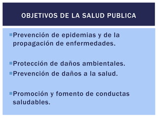 Prevención de epidemias y de la
propagación de enfermedades.
Protección de daños ambientales.
Prevención de daños a la salud.
Promoción y fomento de conductas
saludables.
OBJETIVOS DE LA SALUD PUBLICA
 