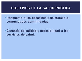Respuesta a los desastres y asistencia a
comunidades damnificadas.
Garantía de calidad y accesibilidad a los
servicios de salud.
OBJETIVOS DE LA SALUD PUBLICA
 
