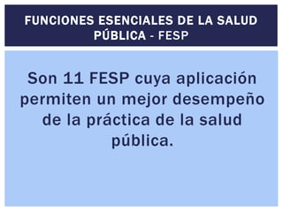 Son 11 FESP cuya aplicación
permiten un mejor desempeño
de la práctica de la salud
pública.
FUNCIONES ESENCIALES DE LA SALUD
PÚBLICA - FESP
 
