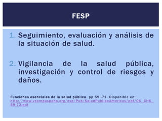 1. Seguimiento, evaluación y análisis de
la situación de salud.
2. Vigilancia de la salud pública,
investigación y control de riesgos y
daños.
Funciones esenciales de la salud pública. pp 59 -71. Disponible en:
http://www.vcampuspaho.org/esp/Pub/SaludPublicaAmericas/pdf/06 --CH6--
59-72.pdf
FESP
 